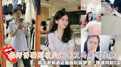 老师诱骗刚破处06年双马尾学生妹，高中老师酒店骗操职高学生，连续内射2次